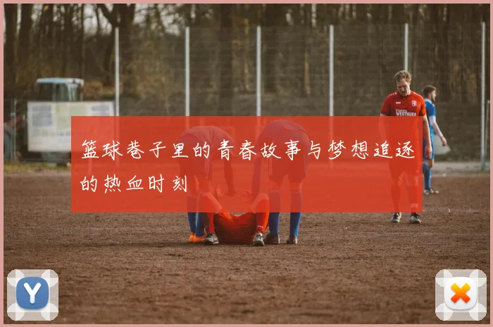 篮球巷子里的青春故事与梦想追逐的热血时刻