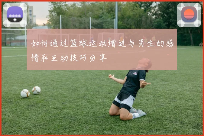 如何通过篮球运动增进与男生的感情和互动技巧分享