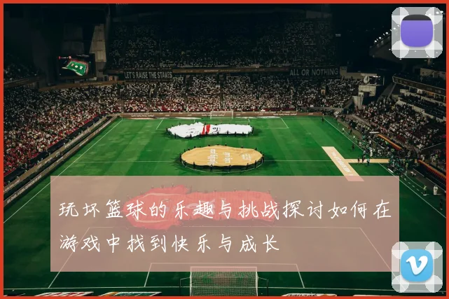 玩坏篮球的乐趣与挑战探讨如何在游戏中找到快乐与成长