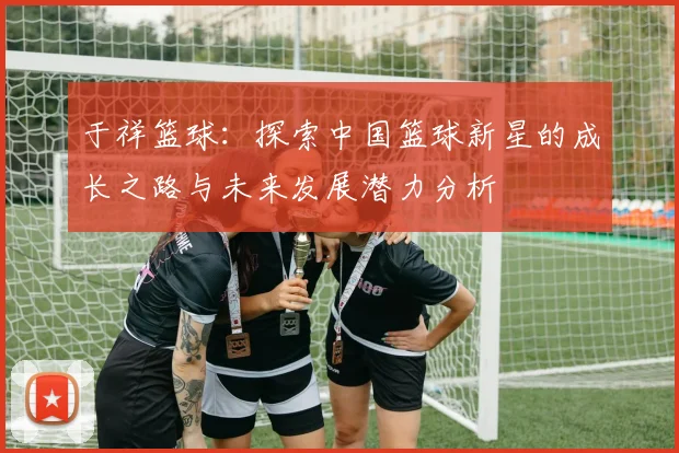 于祥篮球：探索中国篮球新星的成长之路与未来发展潜力分析