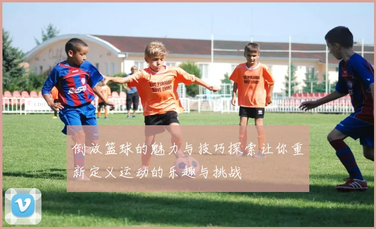 倒放篮球的魅力与技巧探索让你重新定义运动的乐趣与挑战